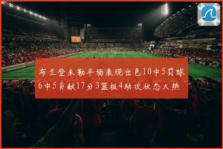 布兰登米勒半场表现出色10中5罚球6中5贡献17分3篮板4助攻状态火热