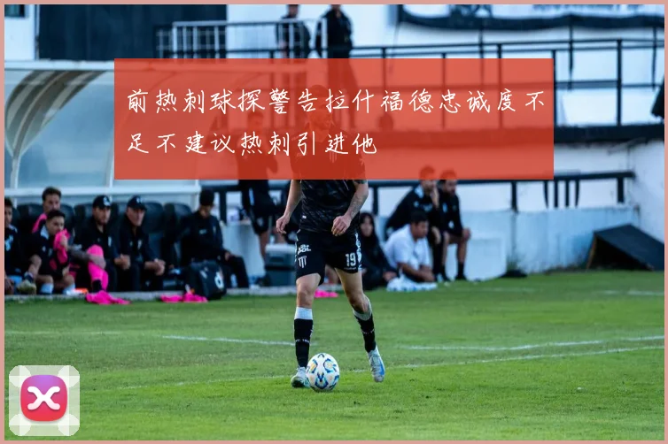 前热刺球探警告拉什福德忠诚度不足不建议热刺引进他