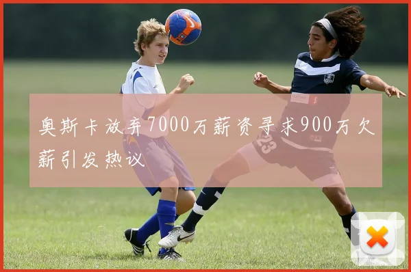 奥斯卡放弃7000万薪资寻求900万欠薪引发热议
