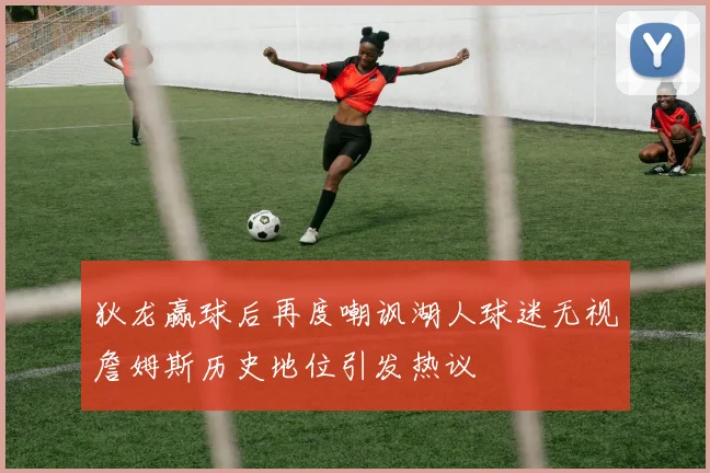 狄龙赢球后再度嘲讽湖人球迷无视詹姆斯历史地位引发热议