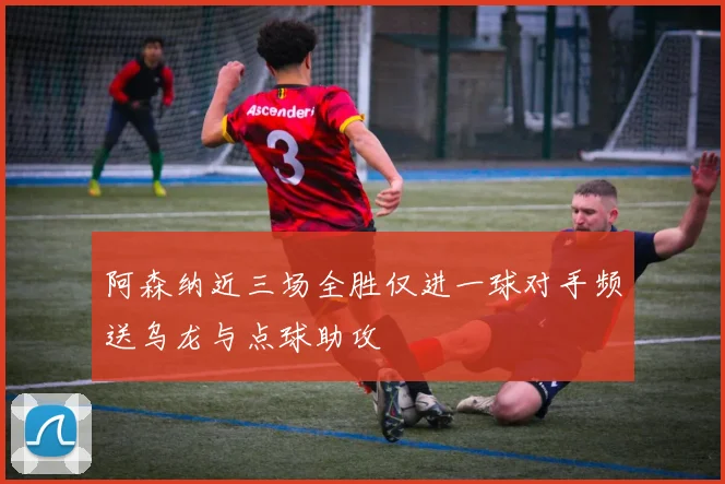 阿森纳近三场全胜仅进一球对手频送乌龙与点球助攻