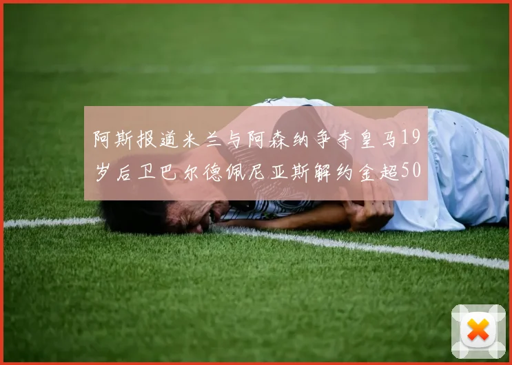 阿斯报道米兰与阿森纳争夺皇马19岁后卫巴尔德佩尼亚斯解约金超5000万