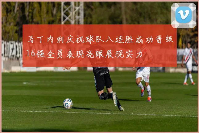 马丁内利庆祝球队八连胜成功晋级16强全员表现亮眼展现实力