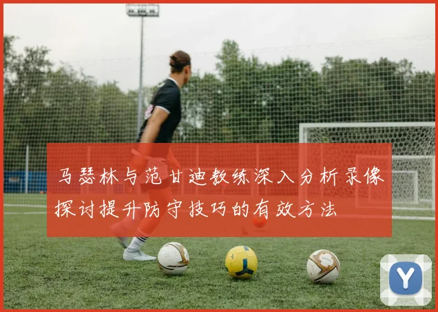 马瑟林与范甘迪教练深入分析录像探讨提升防守技巧的有效方法