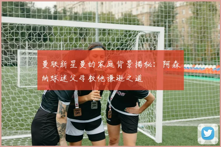 曼联新星曼的家庭背景揭秘：阿森纳球迷父母教他谦逊之道