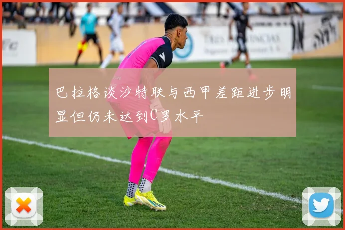 巴拉格谈沙特联与西甲差距进步明显但仍未达到C罗水平