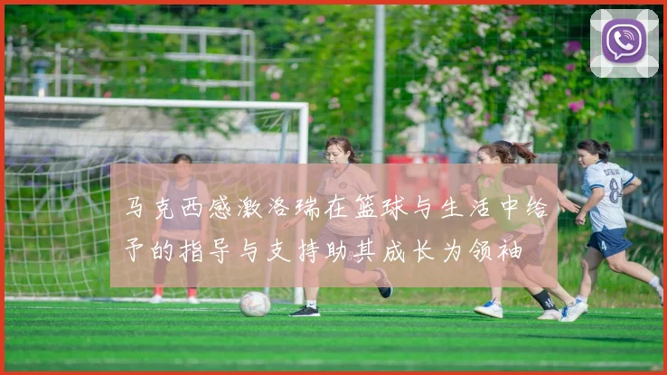 马克西感激洛瑞在篮球与生活中给予的指导与支持助其成长为领袖