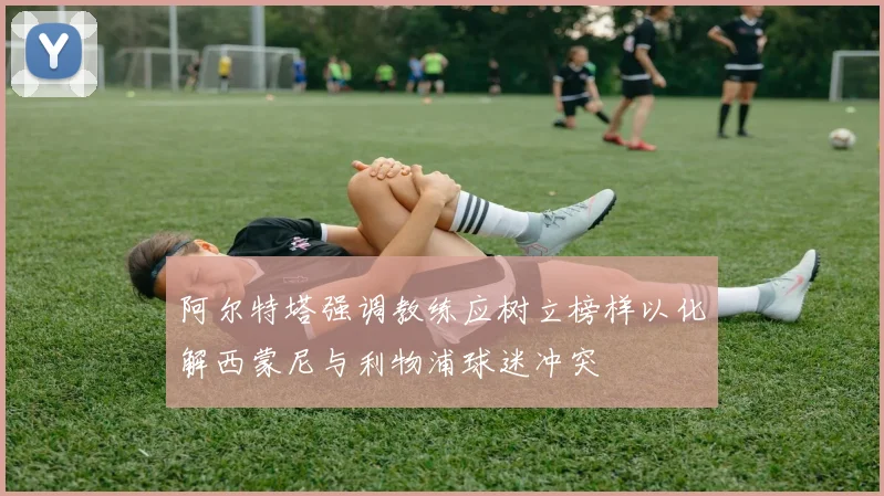阿尔特塔强调教练应树立榜样以化解西蒙尼与利物浦球迷冲突