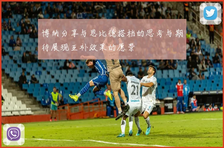 博纳分享与恩比德搭档的思考与期待展现互补效果的愿景