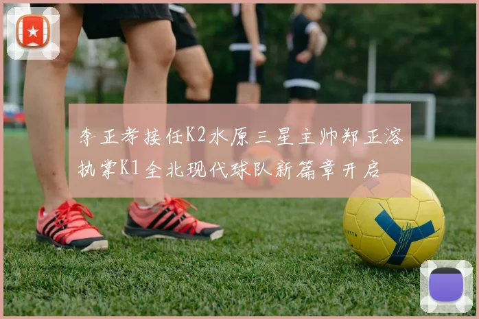 李正孝接任K2水原三星主帅郑正溶执掌K1全北现代球队新篇章开启