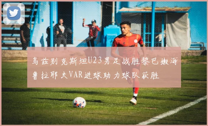 乌兹别克斯坦U23男足战胜黎巴嫩海鲁拉耶夫VAR进球助力球队获胜