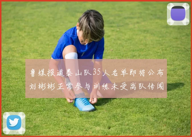 鲁媒报道泰山队35人名单即将公布刘彬彬正常参与训练未受离队传闻影响