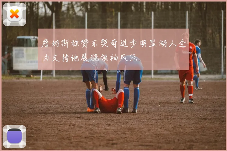 詹姆斯称赞东契奇进步明显湖人全力支持他展现领袖风范