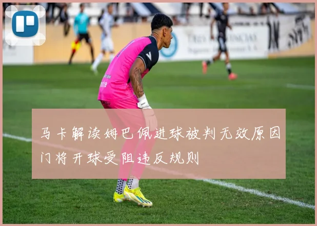 马卡解读姆巴佩进球被判无效原因门将开球受阻违反规则
