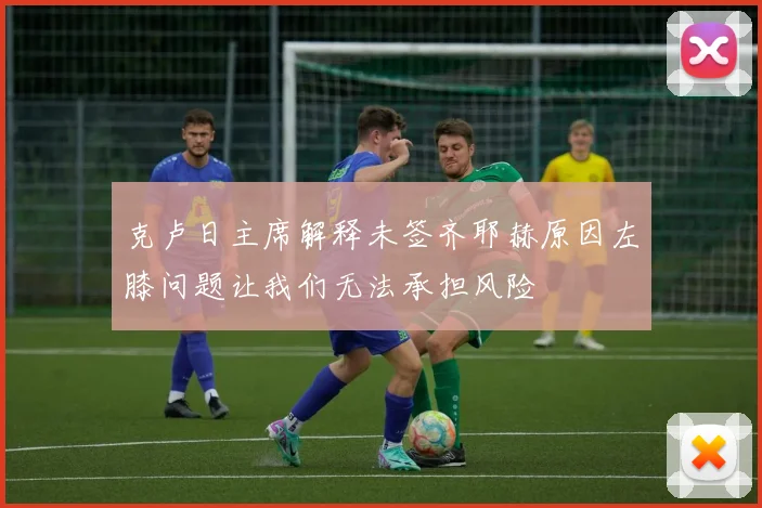 克卢日主席解释未签齐耶赫原因左膝问题让我们无法承担风险