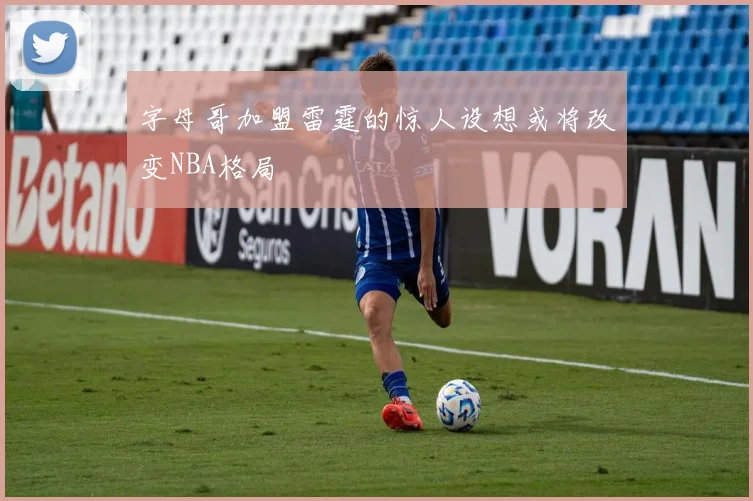 字母哥加盟雷霆的惊人设想或将改变NBA格局