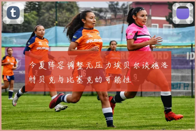 今夏阵容调整无压力埃贝尔谈施洛特贝克与比塞克的可能性