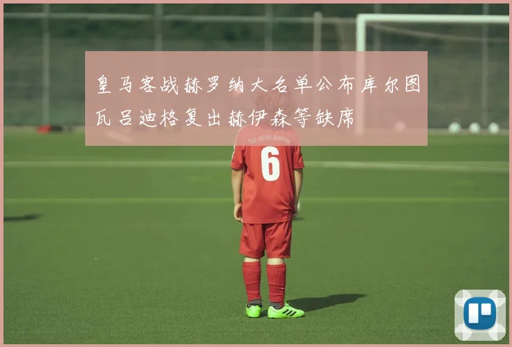 皇马客战赫罗纳大名单公布库尔图瓦吕迪格复出赫伊森等缺席