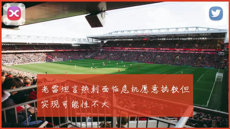 老雷坦言热刺面临危机愿意执教但实现可能性不大