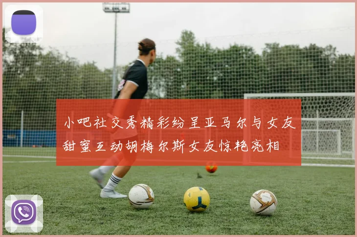小吧社交秀精彩纷呈亚马尔与女友甜蜜互动胡梅尔斯女友惊艳亮相