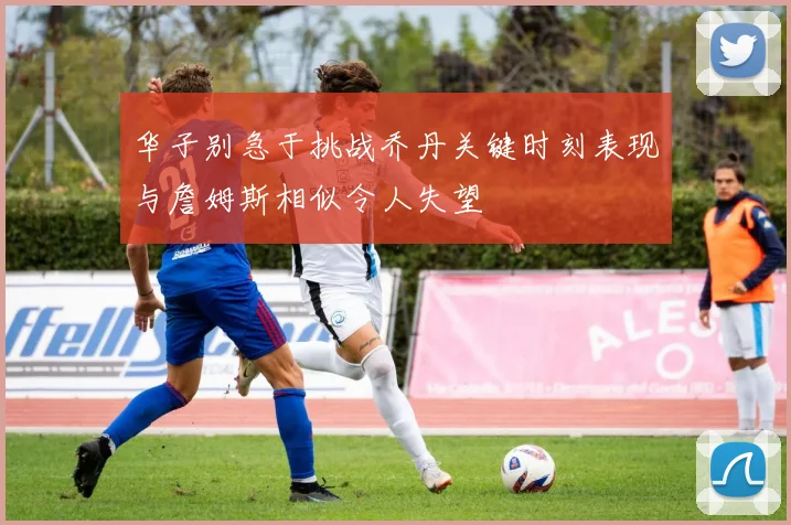 华子别急于挑战乔丹关键时刻表现与詹姆斯相似令人失望