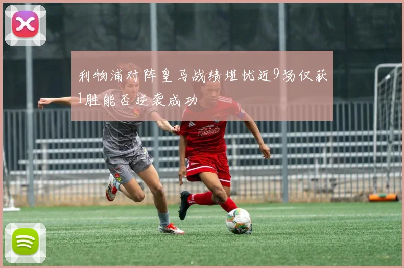 利物浦对阵皇马战绩堪忧近9场仅获1胜能否逆袭成功