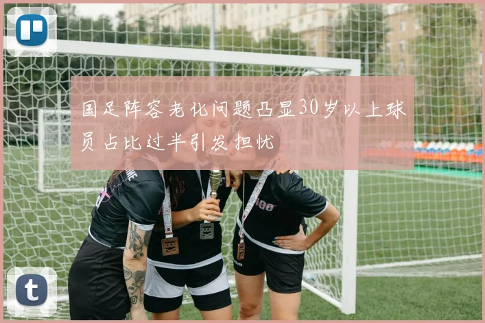 国足阵容老化问题凸显30岁以上球员占比过半引发担忧