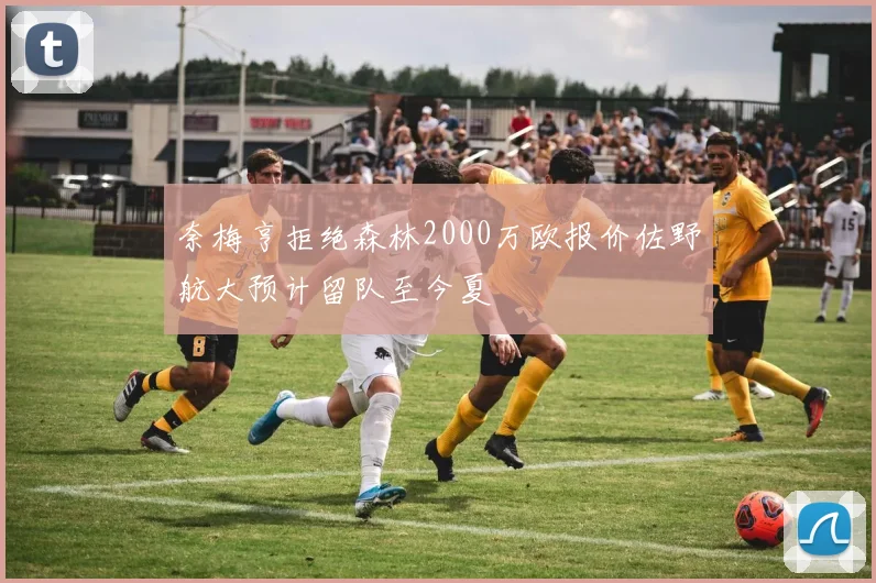 奈梅亨拒绝森林2000万欧报价佐野航大预计留队至今夏