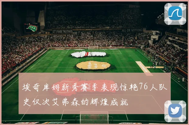 埃奇库姆新秀赛季表现惊艳76人队史仅次艾弗森的辉煌成就