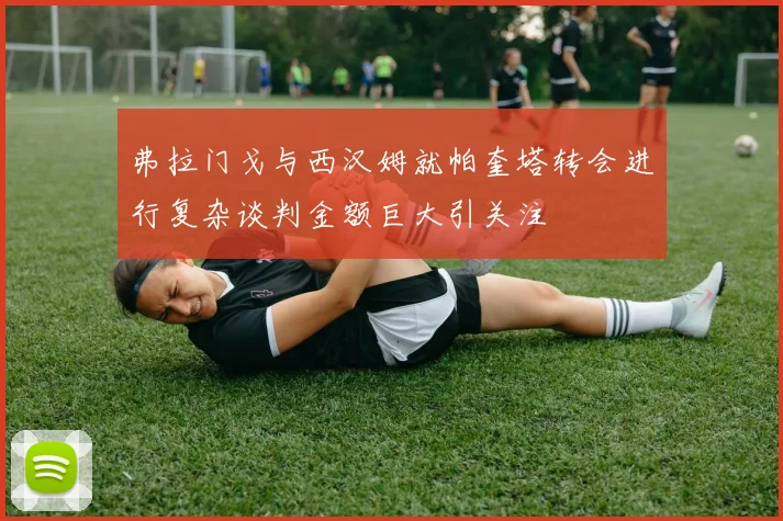 弗拉门戈与西汉姆就帕奎塔转会进行复杂谈判金额巨大引关注