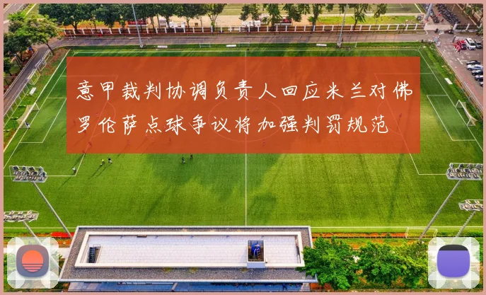 意甲裁判协调负责人回应米兰对佛罗伦萨点球争议将加强判罚规范