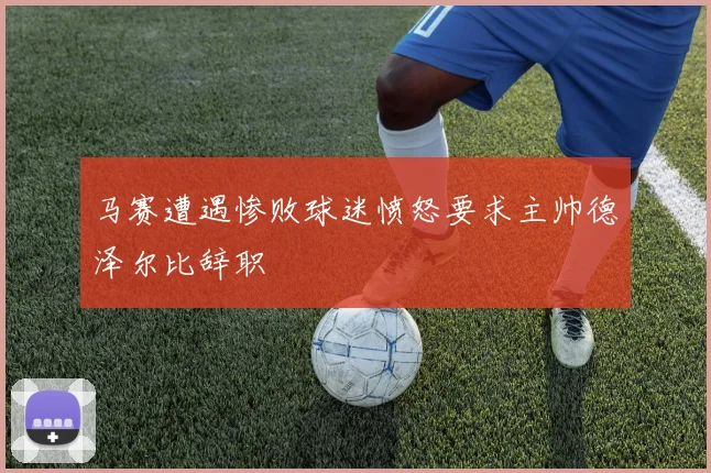 马赛遭遇惨败球迷愤怒要求主帅德泽尔比辞职