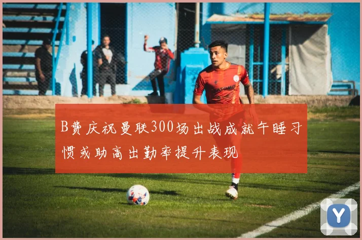 B费庆祝曼联300场出战成就午睡习惯或助高出勤率提升表现