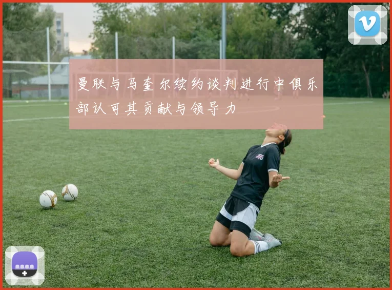 曼联与马奎尔续约谈判进行中俱乐部认可其贡献与领导力