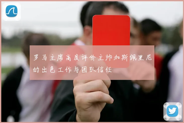 罗马主席高度评价主帅加斯佩里尼的出色工作与团队信任