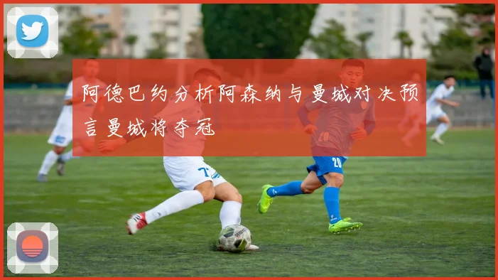 阿德巴约分析阿森纳与曼城对决预言曼城将夺冠
