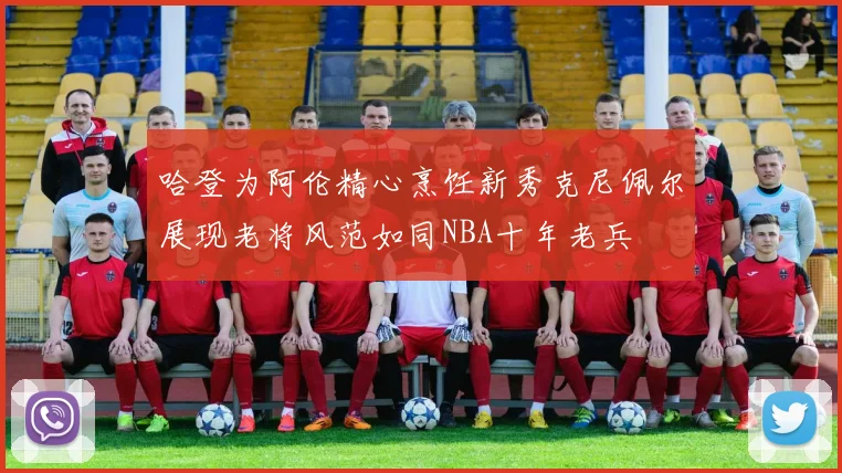 哈登为阿伦精心烹饪新秀克尼佩尔展现老将风范如同NBA十年老兵