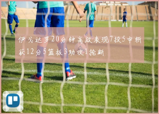 伊戈达罗20分钟高效表现7投5中斩获12分5篮板3助攻1抢断